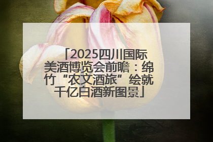 2025四川国际美酒博览会前瞻：绵竹“农文酒旅”绘就千亿白酒新图景