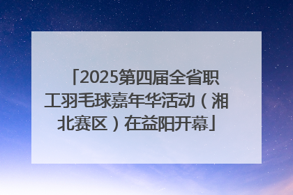 2025第四届全省职工羽毛球嘉年华活动（湘北赛区）在益阳开幕