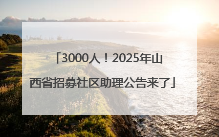 3000人！2025年山西省招募社区助理公告来了