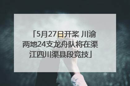 5月27日开桨 川渝两地24支龙舟队将在渠江四川渠县段竞技